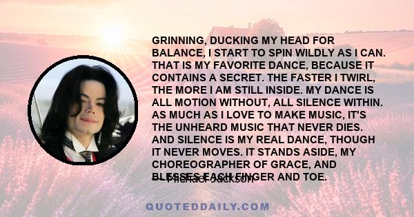 GRINNING, DUCKING MY HEAD FOR BALANCE, I START TO SPIN WILDLY AS I CAN. THAT IS MY FAVORITE DANCE, BECAUSE IT CONTAINS A SECRET. THE FASTER I TWIRL, THE MORE I AM STILL INSIDE. MY DANCE IS ALL MOTION WITHOUT, ALL