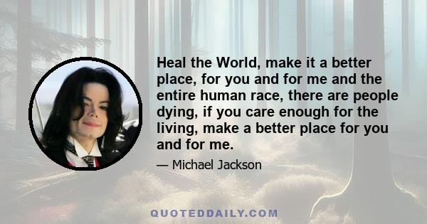 Heal the World, make it a better place, for you and for me and the entire human race, there are people dying, if you care enough for the living, make a better place for you and for me.