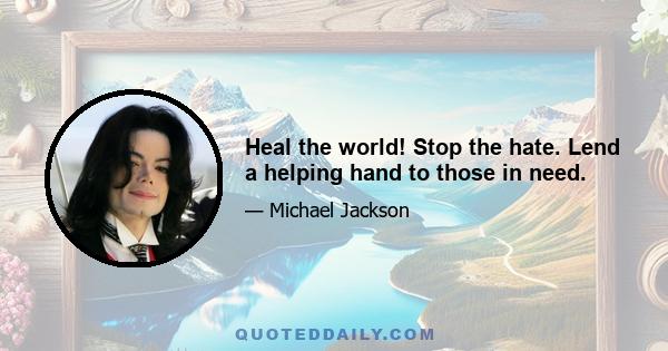 Heal the world! Stop the hate. Lend a helping hand to those in need.