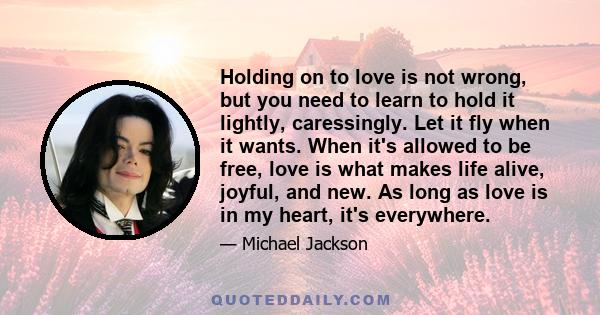 Holding on to love is not wrong, but you need to learn to hold it lightly, caressingly. Let it fly when it wants. When it's allowed to be free, love is what makes life alive, joyful, and new. As long as love is in my