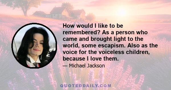 How would I like to be remembered? As a person who came and brought light to the world, some escapism. Also as the voice for the voiceless children, because I love them.