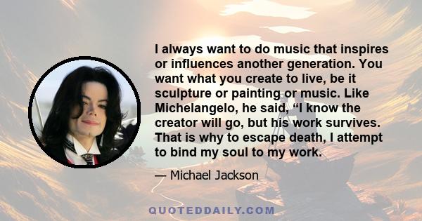 I always want to do music that inspires or influences another generation. You want what you create to live, be it sculpture or painting or music. Like Michelangelo, he said, “I know the creator will go, but his work