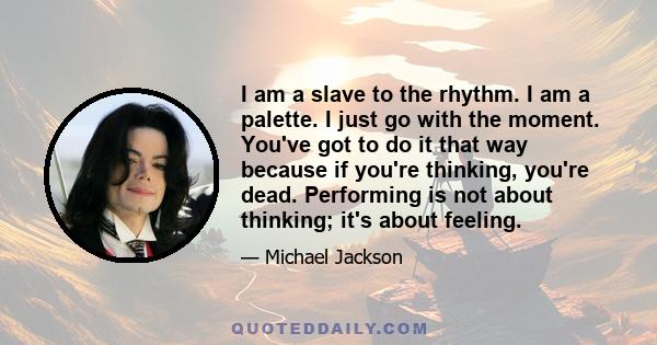 I am a slave to the rhythm. I am a palette. I just go with the moment. You've got to do it that way because if you're thinking, you're dead. Performing is not about thinking; it's about feeling.