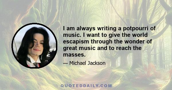 I am always writing a potpourri of music. I want to give the world escapism through the wonder of great music and to reach the masses.