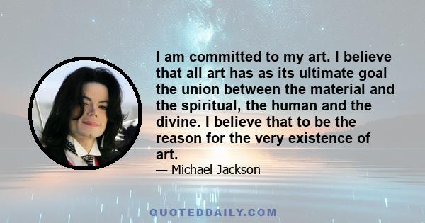 I am committed to my art. I believe that all art has as its ultimate goal the union between the material and the spiritual, the human and the divine. I believe that to be the reason for the very existence of art.