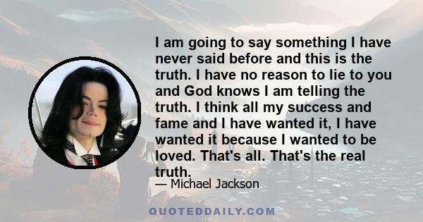 I am going to say something I have never said before and this is the truth. I have no reason to lie to you and God knows I am telling the truth. I think all my success and fame and I have wanted it, I have wanted it