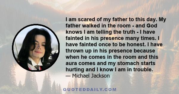 I am scared of my father to this day. My father walked in the room - and God knows I am telling the truth - I have fainted in his presence many times. I have fainted once to be honest. I have thrown up in his presence