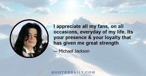 I appreciate all my fans, on all occasions, everyday of my life. Its your presence & your loyalty that has given me great strength