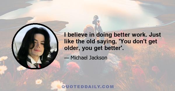 I believe in doing better work. Just like the old saying, 'You don't get older, you get better'.