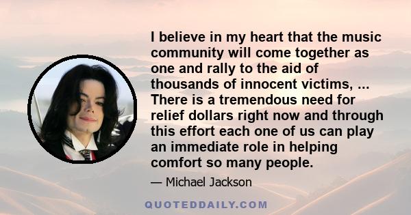 I believe in my heart that the music community will come together as one and rally to the aid of thousands of innocent victims, ... There is a tremendous need for relief dollars right now and through this effort each