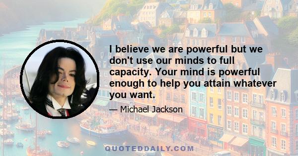 I believe we are powerful but we don't use our minds to full capacity. Your mind is powerful enough to help you attain whatever you want.