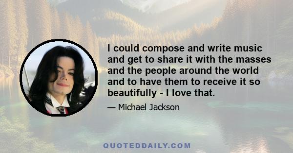 I could compose and write music and get to share it with the masses and the people around the world and to have them to receive it so beautifully - I love that.