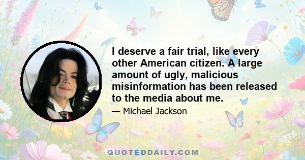 I deserve a fair trial, like every other American citizen. A large amount of ugly, malicious misinformation has been released to the media about me.