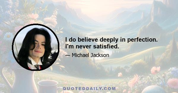 I do believe deeply in perfection. I'm never satisfied.