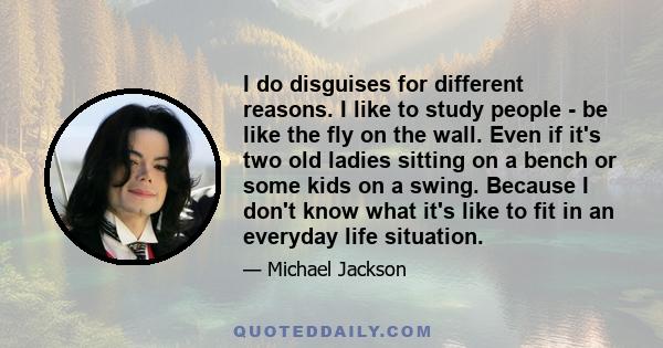 I do disguises for different reasons. I like to study people - be like the fly on the wall. Even if it's two old ladies sitting on a bench or some kids on a swing. Because I don't know what it's like to fit in an