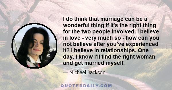 I do think that marriage can be a wonderful thing if it's the right thing for the two people involved. I believe in love - very much so - how can you not believe after you've experienced it? I believe in relationships.