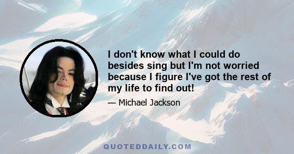 I don't know what I could do besides sing but I'm not worried because I figure I've got the rest of my life to find out!