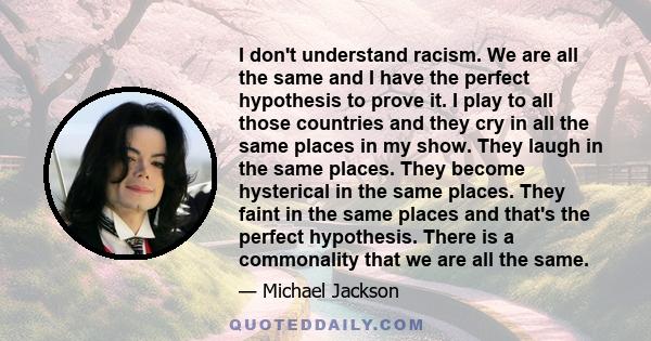 I don't understand racism. We are all the same and I have the perfect hypothesis to prove it. I play to all those countries and they cry in all the same places in my show. They laugh in the same places. They become