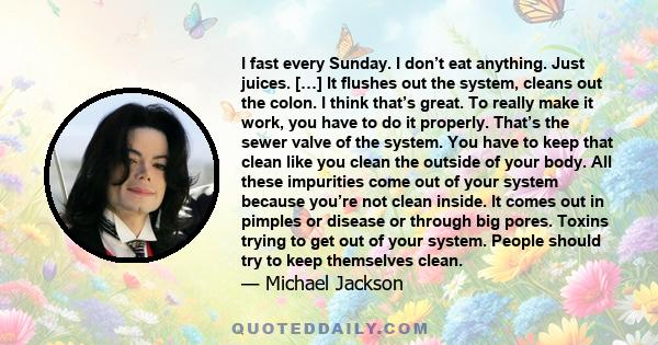 I fast every Sunday. I don’t eat anything. Just juices. […] It flushes out the system, cleans out the colon. I think that’s great. To really make it work, you have to do it properly. That’s the sewer valve of the