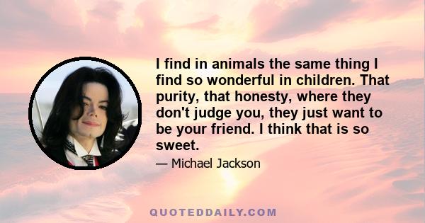 I find in animals the same thing I find so wonderful in children. That purity, that honesty, where they don't judge you, they just want to be your friend. I think that is so sweet.