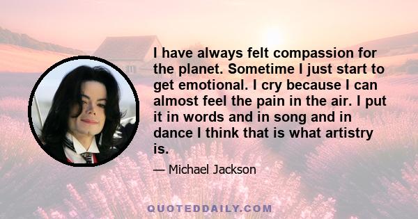 I have always felt compassion for the planet. Sometime I just start to get emotional. I cry because I can almost feel the pain in the air. I put it in words and in song and in dance I think that is what artistry is.