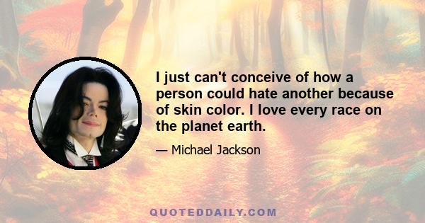 I just can't conceive of how a person could hate another because of skin color. I love every race on the planet earth.