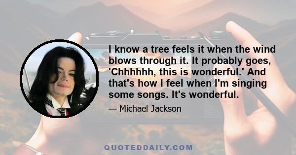 I know a tree feels it when the wind blows through it. It probably goes, 'Chhhhhh, this is wonderful.' And that's how I feel when I'm singing some songs. It's wonderful.