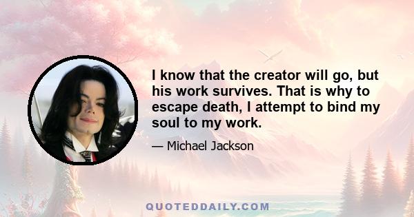 I know that the creator will go, but his work survives. That is why to escape death, I attempt to bind my soul to my work.