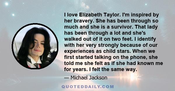 I love Elizabeth Taylor. I'm inspired by her bravery. She has been through so much and she is a survivor. That lady has been through a lot and she's walked out of it on two feet. I identify with her very strongly