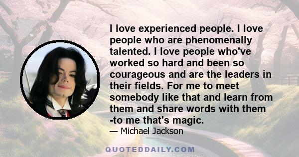 I love experienced people. I love people who are phenomenally talented. I love people who've worked so hard and been so courageous and are the leaders in their fields. For me to meet somebody like that and learn from