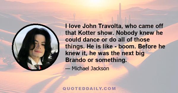 I love John Travolta, who came off that Kotter show. Nobody knew he could dance or do all of those things. He is like - boom. Before he knew it, he was the next big Brando or something.