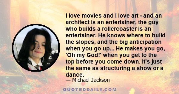 I love movies and I love art - and an architect is an entertainer, the guy who builds a rollercoaster is an entertainer. He knows where to build the slopes, and the big anticipation when you go up... He makes you go,