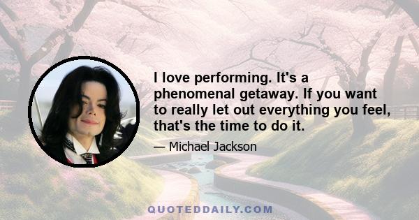 I love performing. It's a phenomenal getaway. If you want to really let out everything you feel, that's the time to do it.