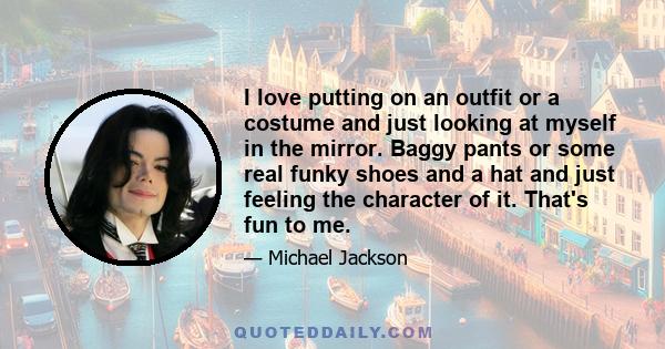 I love putting on an outfit or a costume and just looking at myself in the mirror. Baggy pants or some real funky shoes and a hat and just feeling the character of it. That's fun to me.