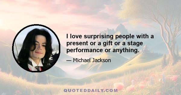 I love surprising people with a present or a gift or a stage performance or anything.