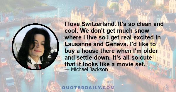 I love Switzerland. It's so clean and cool. We don't get much snow where I live so I get real excited in Lausanne and Geneva. I'd like to buy a house there when I'm older and settle down. It's all so cute that it looks