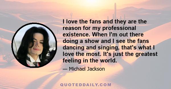 I love the fans and they are the reason for my professional existence. When I'm out there doing a show and I see the fans dancing and singing, that's what I love the most. It's just the greatest feeling in the world.