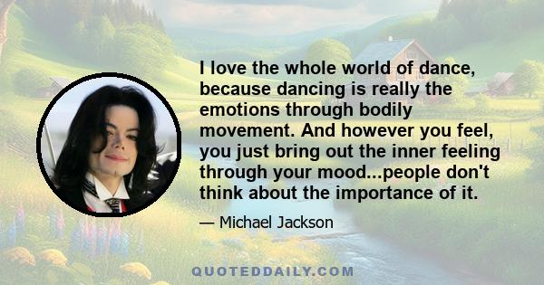 I love the whole world of dance, because dancing is really the emotions through bodily movement. And however you feel, you just bring out the inner feeling through your mood...people don't think about the importance of