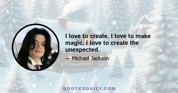 I love to create. I love to make magic. I love to create the unexpected.