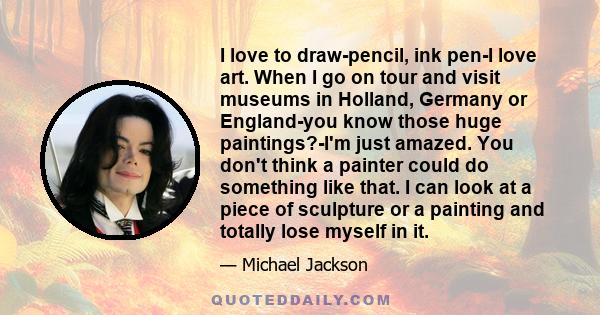 I love to draw-pencil, ink pen-I love art. When I go on tour and visit museums in Holland, Germany or England-you know those huge paintings?-I'm just amazed. You don't think a painter could do something like that. I can 