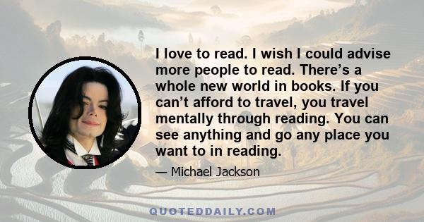 I love to read. I wish I could advise more people to read. There’s a whole new world in books. If you can’t afford to travel, you travel mentally through reading. You can see anything and go any place you want to in