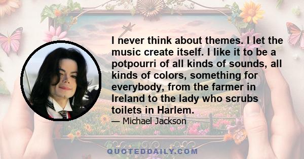 I never think about themes. I let the music create itself. I like it to be a potpourri of all kinds of sounds, all kinds of colors, something for everybody, from the farmer in Ireland to the lady who scrubs toilets in