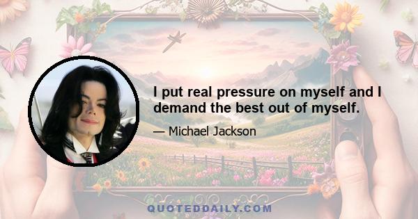 I put real pressure on myself and I demand the best out of myself.