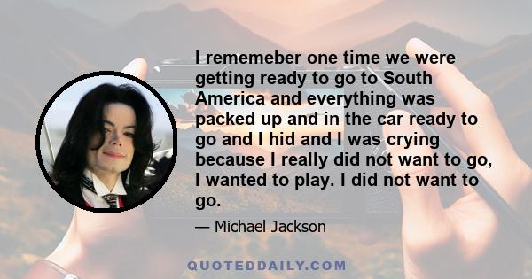 I rememeber one time we were getting ready to go to South America and everything was packed up and in the car ready to go and I hid and I was crying because I really did not want to go, I wanted to play. I did not want