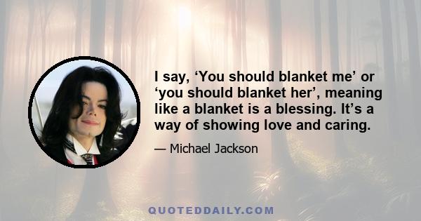 I say, ‘You should blanket me’ or ‘you should blanket her’, meaning like a blanket is a blessing. It’s a way of showing love and caring.