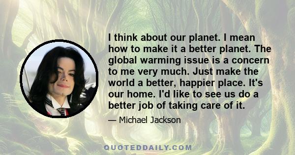 I think about our planet. I mean how to make it a better planet. The global warming issue is a concern to me very much. Just make the world a better, happier place. It's our home. I'd like to see us do a better job of