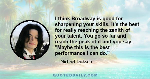 I think Broadway is good for sharpening your skills. It's the best for really reaching the zenith of your talent. You go so far and reach the peak of it and you say, Maybe this is the best performance I can do.