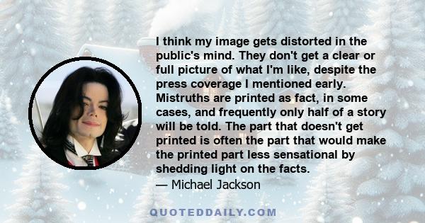 I think my image gets distorted in the public's mind. They don't get a clear or full picture of what I'm like, despite the press coverage I mentioned early. Mistruths are printed as fact, in some cases, and frequently