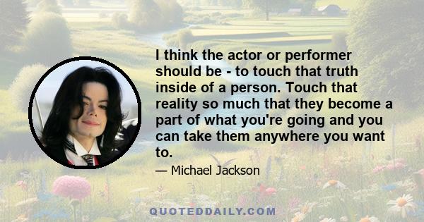 I think the actor or performer should be - to touch that truth inside of a person. Touch that reality so much that they become a part of what you're going and you can take them anywhere you want to.