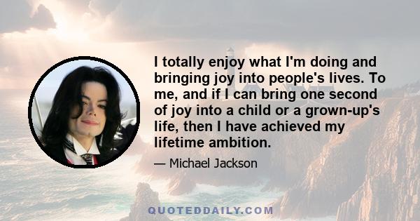 I totally enjoy what I'm doing and bringing joy into people's lives. To me, and if I can bring one second of joy into a child or a grown-up's life, then I have achieved my lifetime ambition.